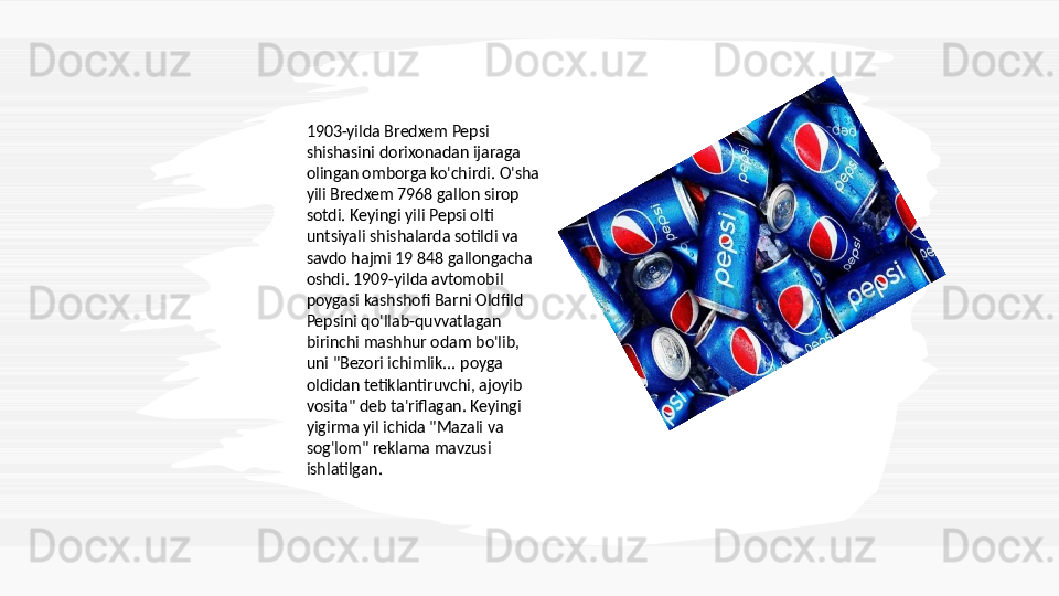 1903-yilda Bredxem Pepsi 
shishasini dorixonadan ijaraga 
olingan omborga ko'chirdi. O'sha 
yili Bredxem 7968 gallon sirop 
sotdi. Keyingi yili Pepsi olti 
untsiyali shishalarda sotildi va 
savdo hajmi 19 848 gallongacha 
oshdi. 1909-yilda avtomobil 
poygasi kashshofi Barni Oldfild 
Pepsini qo'llab-quvvatlagan 
birinchi mashhur odam bo'lib, 
uni "Bezori ichimlik... poyga 
oldidan tetiklantiruvchi, ajoyib 
vosita" deb ta'riflagan. Keyingi 
yigirma yil ichida "Mazali va 
sog'lom" reklama mavzusi 
ishlatilgan.