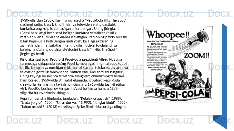 1930-yillardan 1950-yillarning oxirigacha “Pepsi-Cola Hits The Spot” 
qadimgi radio, klassik kinofilmlar va televideniening dastlabki 
kunlarida eng koʻp ishlatiladigan shior boʻlgan. Uning jiringlashi 
(Pepsi narxi atigi besh sent bo'lgan kunlarda yaratilgan) turli xil 
matnlar bilan turli xil shakllarda ishlatilgan. Radioning paydo bo'lishi 
bilan Pepsi-Cola Polli Bergen ismli yosh, kelajagi aktrisaning 
xizmatlaridan mahsulotlarni targ'ib qilish uchun foydalandi va 
ko'pincha o'zining qo'shiq iste'dodini klassik "...Hits The Spot" 
jinglesiga berdi. 
Kino aktrisasi Joan Krouford Pepsi-Cola prezidenti Alfred N. Stilga 
turmushga chiqqandan so'ng Pepsi kompaniyasining matbuot kotibi 
bo'lib, kompaniya nomidan reklama roliklarida, teleko'rsatuvlarda va 
televizion go'zallik tanlovlarida ishtirok etdi. Krouford shuningdek, 
uning keyingi bir nechta filmlarida alkogolsiz ichimlikning tasvirlari 
ham bor edi. 1959-yilda Stil vafot etganida, Krouford Pepsi-Cola 
direktorlar kengashiga tayinlandi. Garchi u 1965-yilda tashkil etilgan 
yirik PepsiCo boshqaruv kengashi a'zosi bo'lmasa ham, u 1973-
yilgacha bu lavozimda ishlagan,. 
Pepsi bir qancha filmlarda, jumladan, “Kelajakka qaytish” (1989), 
“Uyda yolg‘iz” (1990), “Ueyn dunyosi” (1992), “Janglar klubi” (1999), 
“Jahon urushi Z” (2013) va rejissyor Spike filmlarida suratga olingan.  