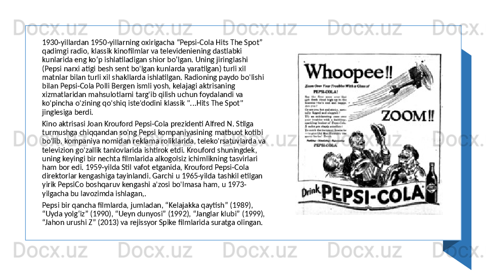 1930-yillardan 1950-yillarning oxirigacha “Pepsi-Cola Hits The Spot” 
qadimgi radio, klassik kinofilmlar va televideniening dastlabki 
kunlarida eng koʻp ishlatiladigan shior boʻlgan. Uning jiringlashi 
(Pepsi narxi atigi besh sent bo'lgan kunlarda yaratilgan) turli xil 
matnlar bilan turli xil shakllarda ishlatilgan. Radioning paydo bo'lishi 
bilan Pepsi-Cola Polli Bergen ismli yosh, kelajagi aktrisaning 
xizmatlaridan mahsulotlarni targ'ib qilish uchun foydalandi va 
ko'pincha o'zining qo'shiq iste'dodini klassik "...Hits The Spot" 
jinglesiga berdi. 
Kino aktrisasi Joan Krouford Pepsi-Cola prezidenti Alfred N. Stilga 
turmushga chiqqandan so'ng Pepsi kompaniyasining matbuot kotibi 
bo'lib, kompaniya nomidan reklama roliklarida, teleko'rsatuvlarda va 
televizion go'zallik tanlovlarida ishtirok etdi. Krouford shuningdek, 
uning keyingi bir nechta filmlarida alkogolsiz ichimlikning tasvirlari 
ham bor edi. 1959-yilda Stil vafot etganida, Krouford Pepsi-Cola 
direktorlar kengashiga tayinlandi. Garchi u 1965-yilda tashkil etilgan 
yirik PepsiCo boshqaruv kengashi a'zosi bo'lmasa ham, u 1973-
yilgacha bu lavozimda ishlagan,. 
Pepsi bir qancha filmlarda, jumladan, “Kelajakka qaytish” (1989), 
“Uyda yolg‘iz” (1990), “Ueyn dunyosi” (1992), “Janglar klubi” (1999), 
“Jahon urushi Z” (2013) va rejissyor Spike filmlarida suratga olingan.