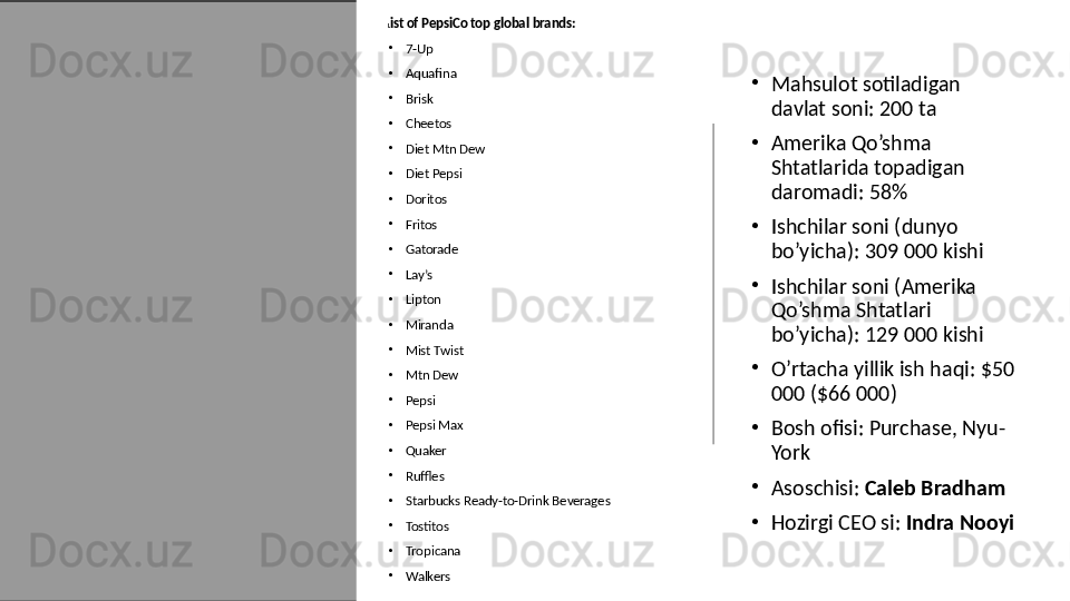 L ist of PepsiCo top global brands:
•
7-Up
•
Aquafina
•
Brisk
•
Cheetos
•
Diet Mtn Dew
•
Diet Pepsi
•
Doritos
•
Fritos
•
Gatorade
•
Lay’s
•
Lipton
•
Miranda
•
Mist Twist
•
Mtn Dew
•
Pepsi
•
Pepsi Max
•
Quaker
•
Ruffles
•
Starbucks Ready-to-Drink Beverages
•
Tostitos
•
Tropicana
•
Walkers •
Mahsulot sotiladigan 
davlat soni: 200 ta 
•
Amerika Qo’shma 
Shtatlarida topadigan 
daromadi: 58%
•
Ishchilar soni (dunyo 
bo’yicha): 309 000 kishi
•
Ishchilar soni (Amerika 
Qo’shma Shtatlari 
bo’yicha): 129 000 kishi
•
O’rtacha yillik ish haqi: $50 
000 ($66 000)
•
Bosh ofisi: Purchase, Nyu-
York
•
Asoschisi:  Caleb Bradham
•
Hozirgi CEO si:  Indra Nooyi 