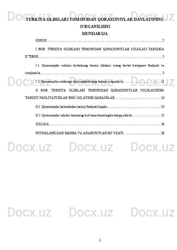 TURKIYA OLIMLARI TOMONIDAN QORAXONIYLAR DAVLATINING
O‘RGANILISHI
MUNDARIJA
KIRISH ........................................................................................................................................... 2
I   BOB.   TURKIYA   OLIMLARI   TOMONIDAN   QORAXONIYLAR   SULOLASI   TARIXIGA
E’TIBOR ..................................................................................................................................................... 5
I.1.   Qoraxoniylar   sulolasi   davlatining   tarixiy   ildizlari:   uning   davlat   boshqaruv   faoliyati   va
rivojlanishi ................................................................................................................................................... 5
I.2. Qoraxoniylar sulolasiga doir manbalarning tarixini o rganilishiʻ ............................................. 11
II   BOB.   TURKIYA   OLIMLARI   TOMONIDAN   QORAXONIYLAR   SULOLASINING
TARIXIY FAOLIYATI BILAN BOG LIQ AYRIM QARASHLAR	
ʻ ....................................................... 13
II.1. Qoraxoniylar hukmdorlari tarixiy faoliyati haqida ................................................................ 13
II.2. Qoraxoniylar sulolasi tarixining turk tarixshunosligida tadqiq etilishi ................................... 22
XULOSA ...................................................................................................................................... 26
FOYDALANILGAN MANBA VA ADABIYOTLAR RO YXATI	
ʻ ............................................. 28
1