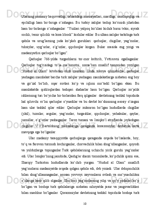 Ularning jismoniy baquvvatligi, tabiatidagi xususiyatlari, mardligi, urushqoqligi va
epchilligi   ham   bir-biriga   o‘xshagan.   Bu   turkiy   xalqlar   tashqi   ko‘rinish   jihatidan
ham bir-birlariga o‘xshaganlar: “Yuzlari yalpoq ko‘zlari kichik burni tekis, siyrak
sochli, temir qilichli va kora libosli” kishilar edilar. Bu ulkan xalqlar tarkibiga turk
qabila   va   urug larning   juda   ko‘plab   guruhlari:   qarluqlar,   chigillar,   yag molar,ʻ ʻ
tuhsiylar,   uyg urlar,   o‘g uzlar,   qipchoqlar   kirgan.   Bular   orasida   eng   yirigi   va
ʻ ʻ
madaniyatlisi qarluqlar bo‘lgan”.
Qarluqlar   766-yilda   turgashlarni   tor-mor   keltirib,   Yettisuvni   egallaganlar.
Qarluqlar   tug risidagi   to‘la   ma’lumotni,   noma’lum   muallif   tomonidan   yozilgan
ʻ
“Hudud   al   Olam”   kitobidan   olish   mumkin.   Unda   xikoya   qilinishicha,   qarluqlar
yashagan mamlakat barcha turk xalqlar yashagan mamlakatlarga nisbatan eng boy
va   go‘zal   bo‘lnb,   oqar   suvlari   ko‘p   va   iqlimi   mo‘tadil   bo‘lgan   ekan.   Bu
mamlakatda   qishloqlardan   tashqari   shaharlar   ham   bo‘lgan.   Qarluqlar   xo‘jalik
ishlarining turi bo‘yicha bir-birlaridan farq qilganlar: davlatining tashkil topishida
hal   qiluvchi   ro‘lni   qarluqlar   o‘ynadilar   va   bu   davlat   ko‘shinining   asosiy   o‘zagini
ham   ular   tashkil   qilar   edilar.   Qarluqlar   xukmron   bo‘lgan   hududlarda   chigillar
(jikil),   tuxsilar,   argular,   yag molar,   turgashlar,   qipchoqlar,   yabakular,   qaylar,	
ʻ
jumullar,   o‘g uzlar   yashaganlar.   Taroz   tumani   va   Issiqko‘l   atroflarida   joylashgan	
ʻ
chigillar   V.V.Bartoldning   xulosalariga   qaraganda   koraxoniylar   davlatida   katta
mavqega ega bo‘lganlar.
Ular   madaniy   taraqqiyotda   qarluqlarga   qaraganda   orqada   bo‘lsalarda,   boy,
to‘q va farovon turmush kechirganlar, chorvachilik bilan shug ullanganlar, quyosh	
ʻ
va   yulduzlarga   topinganlar.Turk   qabilalarining   uchinchi   yirik   guruhi   yag molar	
ʻ
edi. Ular Issiqko‘lning janubida, Qashg ar shaxri tomonlarda, ko‘pchilik qismi esa,	
ʻ
Sharqiy   Turkiston   hududlarida   ko‘chib   yurgan.   “Hudud   al   Olam”   muallifi
yag molarni madaniyatda orqada qolgan qabila edi, deb yozadi. 	
ʻ Ular dehqonchilik
bilan   shug ullanmaganlar,   asosan   yovvoyi   xayvonlarni   ovlash   va   mo‘ynachilikni	
ʻ
o‘zlariga kasb qilib olganlar. Shu bois yag molarning yilqi  va qo‘y podalari  ko‘p	
ʻ
bo‘lgan   va   boshqa   turk   qabilalariga   nisbatan   nihoyatda   jasur   va   jangovarliklari
bilan   mashhur   bo‘lganlar.   Qoraxoniylar   davlatining   tashkil   topishida   boshqa   turk
10 