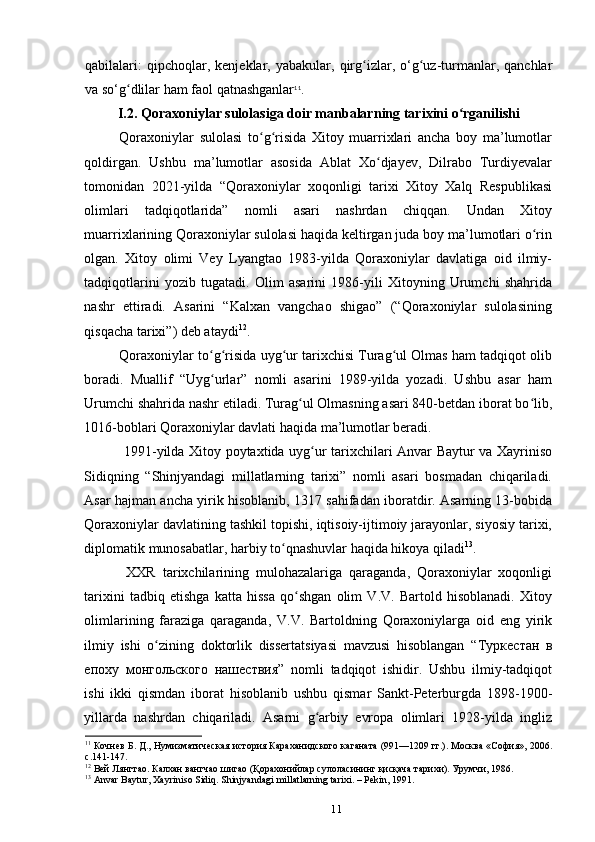 qabilalari:   qipchoqlar,  kenjeklar,   yabakular,  qirg izlar,  o‘g uz-turmanlar,  qanchlarʻ ʻ
va so‘g dlilar ham faol qatnashganlar	
ʻ 11
.
I.2.  Qoraxoniylar sulolasiga doir manbalar ning tarixini o rganilishi	
ʻ
Qoraxoniylar   sulolasi   to g risida   Xitoy   muarrixlari   ancha   boy   ma’lumotlar	
ʻ ʻ
qoldirgan.   Ushbu   ma’lumotlar   asosida   Ablat   Xo djayev,   Dilrabo   Turdiyevalar	
ʻ
tomonidan   2021-yilda   “Qoraxoniylar   xoqonligi   tarixi   Xitoy   Xalq   Respublikasi
olimlari   tadqiqotlarida”   nomli   asari   nashrdan   chiqqan.   Undan   Xitoy
muarrixlarining Qoraxoniylar sulolasi haqida keltirgan juda boy ma’lumotlari o rin	
ʻ
olgan.   Xitoy   olimi   Vey   Lyangtao   1983-yilda   Qoraxoniylar   davlatiga   oid   ilmiy-
tadqiqotlarini   yozib   tugatadi.   Olim   asarini   1986-yili   Xitoyning   Urumchi   shahrida
nashr   ettiradi.   Asarini   “Kalxan   vangchao   shigao”   (“Qoraxoniylar   sulolasining
qisqacha tarixi”) deb ataydi 12
. 
Qoraxoniylar to g risida uyg ur tarixchisi Turag ul Olmas ham tadqiqot olib	
ʻ ʻ ʻ ʻ
boradi.   Muallif   “Uyg urlar”   nomli   asarini   1989-yilda   yozadi.   Ushbu   asar   ham
ʻ
Urumchi shahrida nashr etiladi. Turag ul Olmasning asari 840-betdan iborat bo lib,	
ʻ ʻ
1016-boblari Qoraxoniylar davlati haqida ma’lumotlar beradi. 
  1991-yilda Xitoy poytaxtida uyg ur tarixchilari Anvar Baytur va Xayriniso	
ʻ
Sidiqning   “Shinjyandagi   millatlarning   tarixi”   nomli   asari   bosmadan   chiqariladi.
Asar hajman ancha yirik hisoblanib, 1317 sahifadan iboratdir. Asarning 13-bobida
Qoraxoniylar davlatining tashkil topishi, iqtisoiy-ijtimoiy jarayonlar, siyosiy tarixi,
diplomatik munosabatlar, harbiy to qnashuvlar haqida hikoya qiladi	
ʻ 13
. 
  XXR   tarixchilarining   mulohazalariga   qaraganda,   Qoraxoniylar   xoqonligi
tarixini   tadbiq   etishga   katta   hissa   qo shgan   olim   V.V.   Bartold   hisoblanadi.   Xitoy	
ʻ
olimlarining   faraziga   qaraganda,   V.V.   Bartoldning   Qoraxoniylarga   oid   eng   yirik
ilmiy   ishi   o zining   doktorlik   dissertatsiyasi   mavzusi   hisoblangan   “	
ʻ Туркестан   в
епоху   монгольского   нашествия ”   nomli   tadqiqot   ishidir.   Ushbu   ilmiy-tadqiqot
ishi   ikki   qismdan   iborat   hisoblanib   ushbu   qismar   Sankt-Peterburgda   1898-1900-
yillarda   nashrdan   chiqariladi.   Asarni   g arbiy   еvropa   olimlari   1928-yilda   ingliz	
ʻ
11
 Кочнев Б. Д., Нумизматическая история Караханидского каганата (991—1209 гг.). Москва «София», 2006.
с.141-147.
12
 Вей Лянгтао. Калхан вангчао шигао (Қорахонийлар сулоласининг қисқача тарихи). Урумчи, 1986.
13
  Anvar   Baytur ,  Xayriniso   Sidiq .  Shinjyandagi   millatlarning   tarixi . –  Pekin , 1991.
11 