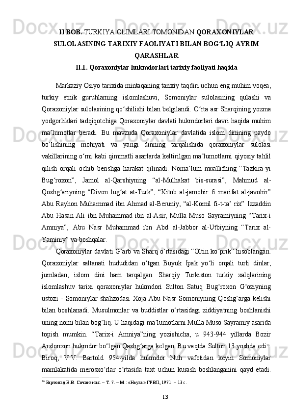 II BOB.  TURKIYA OLIMLARI TOMONIDAN  QORAXONIYLAR
SULOLASINING TARIXIY FAOLIYATI BILAN BOG LIQ AYRIMʻ
QARASHLAR
II.1. Qoraxoniylar hukmdorlari tarixiy faoliyati haqida
Markaziy Osiyo tarixida mintaqaning tarixiy taqdiri uchun eng muhim voqea,
turkiy   etnik   guruhlarning   islomlashuvi,   Somoniylar   sulolasining   qulashi   va
Qoraxoniylar sulolasining qo shilishi bilan belgilandi. O rta asr Sharqining yozma	
ʻ ʻ
yodgorliklari tadqiqotchiga Qoraxoniylar davlati hukmdorlari davri haqida muhim
ma lumotlar   beradi.   Bu   mavzuda   Qoraxoniylar   davlatida   islom   dinining   paydo	
ʼ
bo lishining   mohiyati   va   yangi   dinning   tarqalishida   qoraxoniylar   sulolasi
ʻ
vakillarining o rni kabi qimmatli asarlarda keltirilgan ma lumotlarni qiyosiy tahlil	
ʻ ʼ
qilish   orqali   ochib   berishga   harakat   qilinadi.   Noma’lum   muallifning   “Tazkira-yi
Bug roxon”,   Jamol   al-Qarshiyning   “al-Mulhakat   bis-surasi”,   Mahmud   al-	
ʻ
Qoshg ariyning   “Divon   lug at   at-Turk”,   “Kitob   al-jamohir   fi   marifat   al-javohir”	
ʻ ʻ
Abu   Rayhon   Muhammad   ibn   Ahmad   al-Beruniy,   “al-Komil   fi-t-ta’   rix”   Izzaddin
Abu   Hasan   Ali   ibn   Muhammad   ibn   al-Asir,   Mulla   Muso   Sayramiyning   “Tarix-i
Amniya”,   Abu   Nasr   Muhammad   ibn   Abd   al-Jabbor   al-Utbiyning   “Tarix   al-
Yaminiy” va boshqalar.
Qoraxoniylar davlati G arb va Sharq o rtasidagi “Oltin ko prik” hisoblangan.	
ʻ ʻ ʻ
Qoraxoniylar   saltanati   hududidan   o tgan   Buyuk   Ipak   yo li   orqali   turli   dinlar,	
ʻ ʻ
jumladan,   islom   dini   ham   tarqalgan.   Sharqiy   Turkiston   turkiy   xalqlarining
islomlashuv   tarixi   qoraxoniylar   hukmdori   Sulton   Satuq   Bug roxon   G oziyning	
ʻ ʻ
ustozi   -   Somoniylar   shahzodasi   Xoja   Abu   Nasr   Somoniyning   Qoshg arga   kelishi	
ʻ
bilan   boshlanadi.   Musulmonlar   va   buddistlar   o‘rtasidagi   ziddiyatning   boshlanishi
uning nomi bilan bog liq. U haqidagi ma’lumotlarni Mulla Muso Sayramiy asarida	
ʻ
topish   mumkin.   “Tarix-i   Amniya”ning   yozishicha,   u   943-944   yillarda   Bozir
Arslonxon hukmdor bo‘lgan Qashg arga kelgan. Bu vaqtda Sulton 13 yoshda edi	
ʻ 16
.
Biroq,   V.V.   Bartold   954-yilda   hukmdor   Nuh   vafotidan   keyin   Somoniylar
mamlakatida   merosxo rlar   o rtasida   taxt   uchun   kurash   boshlanganini   qayd   etadi.	
ʻ ʻ
16
 Бартольд	
 В.В.	 Сочинения.	 – Т. 7. – М.:	 «Наука»	 ГРВЛ,	 1971.	 – 13 с.
13