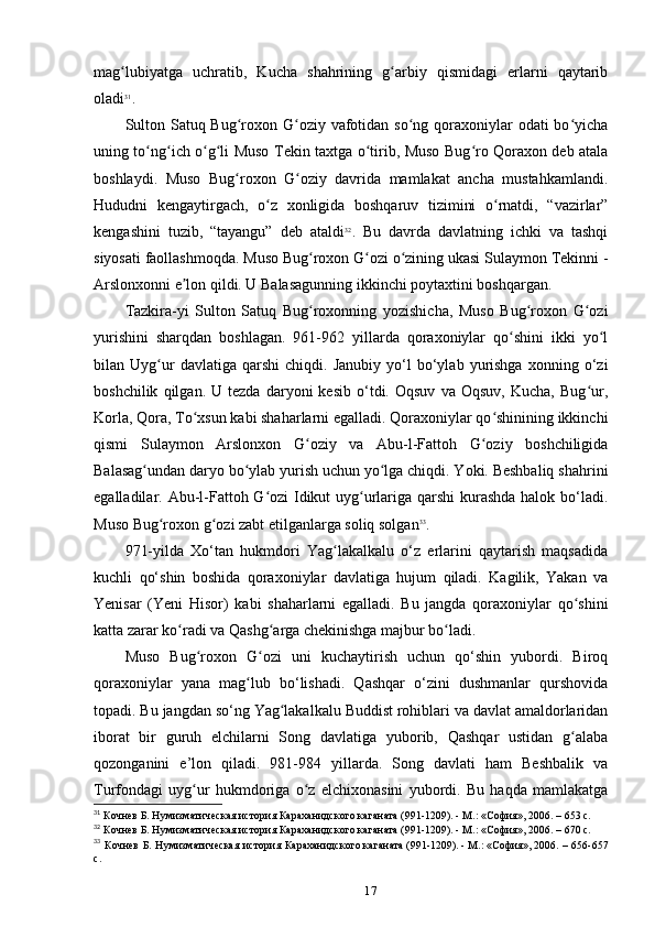 mag lubiyatga   uchratib,   Kucha   shahrining   g arbiy   qismidagi   еrlarni   qaytaribʻ ʻ
oladi 31
.
Sulton Satuq Bug roxon G oziy vafotidan so ng qoraxoniylar odati  bo yicha	
ʻ ʻ ʻ ʻ
uning to ng ich o g li Muso Tekin taxtga o tirib, Muso Bug ro Qoraxon deb atala	
ʻ ʻ ʻ ʻ ʻ ʻ
boshlaydi.   Muso   Bug roxon   G oziy   davrida   mamlakat   ancha   mustahkamlandi.	
ʻ ʻ
Hududni   kengaytirgach,   o z   xonligida   boshqaruv   tizimini   o rnatdi,   “vazirlar”	
ʻ ʻ
kengashini   tuzib,   “tayangu”   deb   ataldi 32
.   Bu   davrda   davlatning   ichki   va   tashqi
siyosati faollashmoqda. Muso Bug roxon G ozi o zining ukasi Sulaymon Tekinni -	
ʻ ʻ ʻ
Arslonxonni e lon qildi. U Balasagunning ikkinchi poytaxtini boshqargan.	
ʼ
Tazkira-yi   Sulton   Satuq   Bug roxonning   yozishicha,   Muso   Bug roxon   G ozi	
ʻ ʻ ʻ
yurishini   sharqdan   boshlagan.   961-962   yillarda   qoraxoniylar   qo shini   ikki   yo l	
ʻ ʻ
bilan  Uyg ur   davlatiga   qarshi   chiqdi.   Janubiy   yo‘l   bo‘ylab  yurishga   xonning  o‘zi	
ʻ
boshchilik   qilgan.  U   tezda   daryoni   kesib   o‘tdi.   Oqsuv   va   Oqsuv,   Kucha,   Bug ur,	
ʻ
Korla, Qora, To xsun kabi shaharlarni egalladi. Qoraxoniylar qo shinining ikkinchi	
ʻ ʻ
qismi   Sulaymon   Arslonxon   G oziy   va   Abu-l-Fattoh   G oziy   boshchiligida	
ʻ ʻ
Balasag undan daryo bo ylab yurish uchun yo lga chiqdi. Yoki. Beshbaliq shahrini	
ʻ ʻ ʻ
egalladilar. Abu-l-Fattoh G ozi  Idikut uyg urlariga qarshi kurashda halok bo‘ladi.	
ʻ ʻ
Muso Bug roxon g ozi zabt etilganlarga soliq solgan	
ʻ ʻ 33
.
971-yilda   Xo‘tan   hukmdori   Yag lakalkalu   o‘z   еrlarini   qaytarish   maqsadida	
ʻ
kuchli   qo‘shin   boshida   qoraxoniylar   davlatiga   hujum   qiladi.   Kagilik,   Yakan   va
Yenisar   (Yeni   Hisor)   kabi   shaharlarni   egalladi.   Bu   jangda   qoraxoniylar   qo shini	
ʻ
katta zarar ko radi va Qashg arga chekinishga majbur bo ladi.	
ʻ ʻ ʻ
Muso   Bug roxon   G ozi   uni   kuchaytirish   uchun   qo‘shin   yubordi.   Biroq	
ʻ ʻ
qoraxoniylar   yana   mag lub   bo‘lishadi.   Qashqar   o‘zini   dushmanlar   qurshovida	
ʻ
topadi. Bu jangdan so‘ng Yag lakalkalu Buddist rohiblari va davlat amaldorlaridan	
ʻ
iborat   bir   guruh   elchilarni   Song   davlatiga   yuborib,   Qashqar   ustidan   g alaba	
ʻ
qozonganini   e’lon   qiladi.   981-984   yillarda.   Song   davlati   ham   Beshbalik   va
Turfondagi   uyg ur   hukmdoriga   o z   elchixonasini   yubordi.   Bu   haqda   mamlakatga	
ʻ ʻ
31
 Кочнев Б. Нумизматическая история Караханидского	
 каганата	 (991-1209).	 - М.:	 «София»,	 2006. – 653 c.
32
 Кочнев Б. Нумизматическая история Караханидского	
 каганата	 (991-1209).	 - М.:	 «София»,	 2006. – 670 c.
33
  Кочнев  Б. Нумизматическая  история Караханидского	
 каганата	 (991-1209).	 - М.:	 «София»,	 2006. – 656-657
c.
17