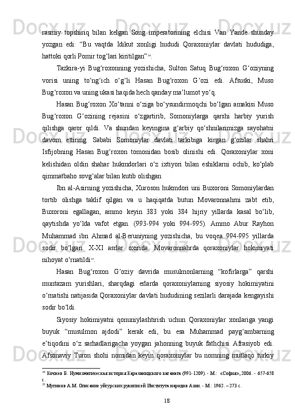 rasmiy   topshiriq   bilan   kelgan   Song   imperatorining   elchisi   Van   Yande   shunday
yozgan   edi:   “Bu   vaqtda   Idikut   xonligi   hududi   Qoraxoniylar   davlati   hududiga,
hattoki qorli Pomir tog lari kiritilgan”ʻ 34
.
Tazkira-yi   Bug roxonning   yozishicha,   Sulton   Satuq   Bug roxon   G oziyning	
ʻ ʻ ʻ
vorisi   uning   to‘ng ich   o‘g li   Hasan   Bug roxon   G ozi   edi.   Afsuski,   Muso
ʻ ʻ ʻ ʻ
Bug roxon va uning ukasi haqida hech qanday ma’lumot yo‘q.	
ʻ
Hasan   Bug roxon   Xo‘tanni   o‘ziga   bo‘ysundirmoqchi   bo‘lgan   amakisi   Muso	
ʻ
Bug roxon   G ozining   rejasini   o‘zgartirib,   Somoniylarga   qarshi   harbiy   yurish	
ʻ ʻ
qilishga   qaror   qildi.   Va   shundan   keyingina   g arbiy   qo‘shnilarimizga   sayohatni	
ʻ
davom   ettiring.   Sababi   Somoniylar   davlati   tarkibiga   kirgan   g ozilar   shahri	
ʻ
Isfijobning   Hasan   Bug roxon   tomonidan   bosib   olinishi   edi.   Qoraxoniylar   xoni	
ʻ
kelishidan   oldin   shahar   hukmdorlari   o‘z   ixtiyori   bilan   eshiklarni   ochib,   ko‘plab
qimmatbaho sovg alar bilan kutib olishgan.	
ʻ
Ibn al-Asirning yozishicha,  Xuroson hukmdori  uni  Buxoroni  Somoniylardan
tortib   olishga   taklif   qilgan   va   u   haqiqatda   butun   Movaronnahrni   zabt   etib,
Buxoroni   egallagan,   ammo   keyin   383   yoki   384   hijriy   yillarda   kasal   bo‘lib,
qaytishda   yo‘lda   vafot   etgan.   (993-994   yoki   994-995).   Ammo   Abur   Rayhon
Muhammad   ibn   Ahmad   al-Beruniyning   yozishicha,   bu   voqea   994-995   yillarda
sodir   bo‘lgan.   X-XI   asrlar   oxirida.   Movaronnahrda   qoraxoniylar   hokimiyati
nihoyat o‘rnatildi 35
.
Hasan   Bug roxon   G oziy   davrida   musulmonlarning   “kofirlarga”   qarshi
ʻ ʻ
muntazam   yurishlari,   sharqdagi   еrlarda   qoraxoniylarning   siyosiy   hokimiyatini
o rnatishi natijasida Qoraxoniylar davlati hududining sezilarli darajada kengayishi	
ʻ
sodir bo ldi.	
ʻ
Siyosiy   hokimiyatni   qonuniylashtirish   uchun   Qoraxoniylar   xonlariga   yangi
buyuk   “musulmon   ajdodi”   kerak   edi,   bu   esa   Muhammad   payg ambarning	
ʻ
e tiqodini   o z   sarhadlarigacha   yoygan   jahonning   buyuk   fathchisi   Afrasiyob   edi.	
ʼ ʻ
Afsonaviy   Turon   shohi   nomidan   keyin   qoraxoniylar   bu   nomning   mutlaqo   turkiy
34
  Кочнев Б. Нумизматическая история Караханидского	
 каганата	 (991-1209).	 - М.: 	 «София»,	 2006. -   657-658
c.
35
 Мугинов А.М. Описание уйгурских рукописей	
 Института	 народов	 Азии.	 - М.: 1962. – 273 c.
18