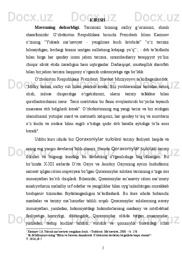 KIRISH
Mavzuning   dolzarbligi.   Tariximiz   bizning   milliy   g ururimiz,   shonliʻ
sharafimizdir.   O zbekiston   Respublikasi   birinchi   Prezidenti   Islom   Karimov	
ʻ
о zining   “Yuksak   ma’naviyat   -   yеngilmas   kuch   kitobida”   “o z   tarixini	
ʻ ʻ
bilmaydigan,   kechagi   kunini   unitgan   millatning   kelajagi   yo q”	
ʻ 1
,   -   deb   ta’kidlashi
bilan   birga   har   qanday   inson   jahon   tarixini,   umumbashariy   taraqqiyot   yo lini	
ʻ
chuqur   idrok   etishi   zararligini   ham   uqtirganlar.   Darhaqiqat,   mustaqillik   sharofati
bilan biz jahon tarixini haqqoniy о rganish imkoniyatiga ega bo ldik. 	
ʻ ʻ
O zbekiston   Respublikasi   Prezidenti   Shavkat   Mirziyoyev   ta’kidlaganlaridek:	
ʻ
“Milliy   tarixni   milliy   ruh   bilan   yaratish   kerak.   Biz   yoshlarimizni   tarixdan   saboq
olish,   xulosa   chiqarishga   o rgatishimiz,   ularni   tarixiy   tafakkur   bilan	
ʻ
qurollantirishimiz  zarur.  Tarix insititutini   bu fanni  rivojlantirish  bo yicha tayanch	
ʻ
muassasa   etib   belgilash   kerak”.  O zbekistonning   eng   yangi   tarixi   va   biz   erishgan	
ʻ
olamshumul yutuqlar mard va matonatli xalqimiz, har qanday to siq va sinovlarni	
ʻ
o z   kuchi   va   irodasi   bilan   еngib   o tishga   qodir   deb   baralla   aytishga   to la   asos	
ʻ ʻ ʻ
beradi 2
. 
Ushbu   kurs   ishida   biz   Qoraxoniylar   sulolasi   tarixiy   faoliyati   haqida   va
uning eng yorqin davrlarini bilib olamiz. Hamda  Qoraxoniylar sulolasi  tarixiy
ildizlari   va   bugungi   kundagi   bu   davlatning   o rganilishiga   bag ishlangan.   Bu	
ʻ ʻ
bo limda   X-XII   asrlarda   O rta   Osiyo   va   Janubiy   Osiyoning   ayrim   hududlarini	
ʻ ʻ
nazorat qilgan islom imperiyasi bo lgan Qoraxoniylar sulolasi tarixining o ziga xos	
ʻ ʻ
xususiyatlari  ko rib chiqiladi. Bilamizki,  Qoraxoniylar  an’anaviy islom  ma’muriy	
ʻ
amaliyotlarini mahalliy urf-odatlar va yangiliklar bilan uyg unlashtirgan murakkab	
ʻ
boshqaruv   tizimidan   foydalanganligini   ta’kidlashadi.   Bu   kurs   ishida   birlamchi
manbalar   va   tarixiy   ma lumotlar   tahlili   orqali   Qoraxoniylar   sulolasining   asosiy	
ʼ
xususiyatlari,   jumladan,   hokimiyatdagi   hukmdorlarning   madaniy   va   intellektual
faoliyatiga   homiyligi,   shuningdek,   Qoraxoniylar   oldida   turgan   muammolar,
jumladan,   tashqi   kuchlar   tahdidi,   vorislik   va   qonuniylik   borasidagi   ichki
1
 Karimov I.A.Yuksak ma’naviyat-yengilmas kuch. –Toshkent: Ma’naviyat, 2008. – b. 176 .
2
 Sh.M.Mirziyoyevning “Erkin va farovon demokratik O zbekiston davlatini birgalikda barpo etamiz”-	
ʻ
T.:2016,-B.5 
2 