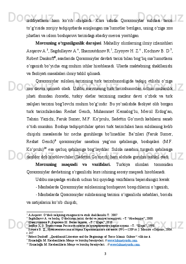 ziddiyatlarni   ham   ko rib   chiqiladi.   Kurs   ishida   Qoraxoniylar   sulolasi   tarixiʻ
to g risida xorijiy tadqiqotlarda aniqlangan ma’lumotlar berilgan, uning o ziga xos	
ʻ ʻ ʻ
jihatlari va islom boshqaruvi tarixidagi abadiy merosi yoritilgan.
Mavzuning o rganilganlik darajasi	
ʻ . Mahalliy olimlarning ilmiy izlanishlari
Asqarov A. 3
, Sagdullayev A. 4
, Shamsutdinov R. 5
, Ziyoyev H. Z. 6
 , Kochnev B. D. 7
,
Robert Dankoff 8
, asarlarida Qoraxoniylar davlati tarixi bilan bog liq ma’lumotlarni	
ʻ
o rganish bo yicha eng muhim ishlar hisoblanadi. Ularda maktabning shakllanishi	
ʻ ʻ
va faoliyati masalalari ilmiy tahlil qilinadi.
Qoraxoniylar   sulolasi   tarixining   turk   tarixshunosligida   tadqiq   etilishi   o‘ziga
xos   davrni   qamrab  oladi.   Ushbu   mavzuning   turk   tarixshunoslari   uchun   muhimlik
jihati   shundan   iboratki,   turkiy   elatlar   tarixining   mazkur   davri   o‘zbek   va   turk
xalqlari tarixini bog‘lovchi muhim bo‘g‘indir.   Bu yo‘nalishda faoliyat olib borgan
turk   tarixchilaridan   Reshat   Gench,   Muhammet   Kemalog‘lu,   Mercil   Erdog‘an,
Tahsin   Yazichi,   Faruk   Sumer,   M.F.   Ko‘prulu,   Sadettin   Go‘mech   kabilarni   sanab
o‘tish mumkin. Boshqa tadqiqotchilar qatori turk tarixchilari ham sulolaning kelib
chiqishi   masalasida   bir   necha   guruhlarga   bo‘linadilar.   Ba’zilari   (Faruk   Sumer,
Reshat   Gench) 9
  qoraxoniylar   nasabini   yag‘mo   qabilasiga,   boshqalari   (M.F.
Ko‘prulu) 10
  esa   qarluq   qabilasiga   bog‘laydilar.   Sulola   nasabini   turgash   qabilasiga
daxldor deb hisoblovchilar (Sadettin Go‘mech) ham alohida guruhni tashkil etadi.
Mavzuning   maqsadi   va   vazifalari.   Turkiya   olimlari   tomonidan
Qoraxoniylar davlatining o‘rganilishi kurs ishining asosiy maqsadi hisoblanadi. 
Ushbu maqsadga erishish uchun biz quyidagi vazifalarni bajarishingiz kerak:
- Manbalarda Qoraxoniylar sulolasining boshqaruvi bosqichlarini o rganish;	
ʻ
- Manbalarda Qoraxoniylar sulolasining tarixini o rganilishi sabablari, borishi	
ʻ
va natijalarini ko rib chiqish;	
ʻ
3
 A.Asqar о v. O‘zb е k  х alqining etn о g е n е zi va etnik shakllanishi T.: 2007
4
 Sagdullayev A. va boshq. O‘zbekiston tarixi: davlat va jamiyat taraqqiyoti. –T. “Akademiya”, 2000
5
 Шамсутдинов Р., Каримов Ш. Ватан тарихи. –Т. “ Шарқ”, 2010.
6
 Зиёйев Ҳ. З. Туркистонда Россия тажовузи ва ҳукмронлигига қарши кураш. –Т.: “Шарқ”, 1998.
7
  Кочнев Б. Д., Нумизматическая история Караханидского каганата (991—1209 гг.). Москва   « София », 2006.
с .147
8
 Robert Dankoff. „Qarakhanid Literature and the Beginnings of Turco-Islamic Culture“. vlib.iue.it.
9
 Kemaloğlu M. Karahanlilarin Menşe ve kuruluş faraziyelari. //  www.hikmetyurdu.com .   
10
 Kemaloğlu M. Karahanlilarin Menşe ve kuruluş faraziyelari. . //  www.hikmetyurdu.com .   
3 