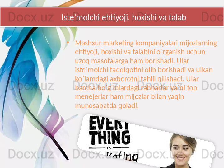              Iste’molchi ehtiyoji, hoxishi va talab
•
Mashxur marketing kompaniyalari mijozlarning 
ehtiyoji, hoxishi va talabini o`rganish uchun 
uzoq masofalarga ham borishadi. Ular 
iste`molchi tadqiqotini olib borishadi va ulkan 
ko`lamdagi axborotni tahlil qilishadi. Ular 
barcha bo`g`inlardagi rahbarlar ya`ni top 
menejerlar ham mijozlar bilan yaqin 
munosabatda qoladi.   