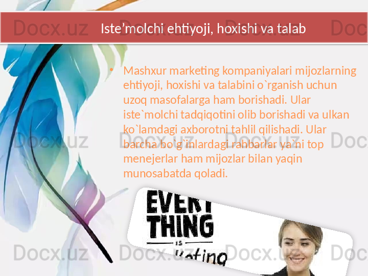 Iste’molchi ehtiyoji, hoxishi va talab
•
Mashxur marketing kompaniyalari mijozlarning 
ehtiyoji, hoxishi va talabini o`rganish uchun 
uzoq masofalarga ham borishadi. Ular 
iste`molchi tadqiqotini olib borishadi va ulkan 
ko`lamdagi axborotni tahlil qilishadi. Ular 
barcha bo`g`inlardagi rahbarlar ya`ni top 
menejerlar ham mijozlar bilan yaqin 
munosabatda qoladi.
