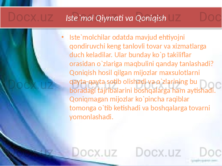       Iste`mol Qiymati va Qoniqish
•
Iste`molchilar odatda mavjud ehtiyojni 
qondiruvchi keng tanlovli tovar va xizmatlarga 
duch keladilar. Ular bunday ko`p takiliflar 
orasidan o`zlariga maqbulini qanday tanlashadi?  
Qoniqish hosil qilgan mijozlar maxsulotlarni 
qayta-qayta sotib olishadi va o`zlarining bu 
boradagi tajribalarini boshqalarga ham aytishadi. 
Qoniqmagan mijozlar ko`pincha raqiblar 
tomonga o`tib ketishadi va boshqalarga tovarni 
yomonlashadi.   