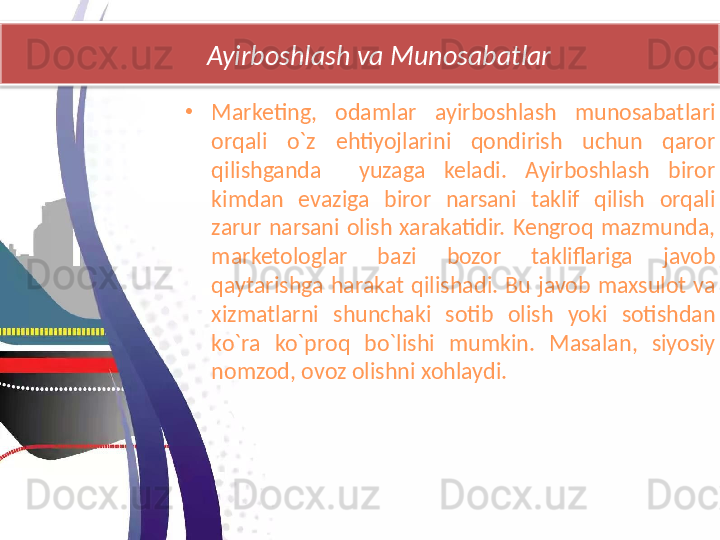        Ayirboshlash va Munosabatlar
•
Marketing,  odamlar  ayirboshlash  munosabatlari 
orqali  o`z  ehtiyojlarini  qondirish  uchun  qaror 
qilishganda    yuzaga  keladi.  Ayirboshlash  biror 
kimdan  evaziga  biror  narsani  taklif  qilish  orqali 
zarur  narsani  olish  xarakatidir.  Kengroq  mazmunda, 
marketologlar  bazi  bozor  takliflariga  javob 
qaytarishga  harakat  qilishadi.  Bu  javob  maxsulot  va 
xizmatlarni  shunchaki  sotib  olish  yoki  sotishdan 
ko`ra  ko`proq  bo`lishi  mumkin.  Masalan,  siyosiy 
nomzod, ovoz olishni xohlaydi.  