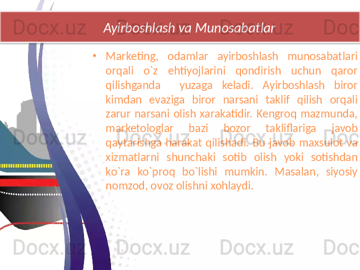 Ayirboshlash va Munosabatlar
•
Marketing,  odamlar  ayirboshlash  munosabatlari 
orqali  o`z  ehtiyojlarini  qondirish  uchun  qaror 
qilishganda    yuzaga  keladi.  Ayirboshlash  biror 
kimdan  evaziga  biror  narsani  taklif  qilish  orqali 
zarur  narsani  olish  xarakatidir.  Kengroq  mazmunda, 
marketologlar  bazi  bozor  takliflariga  javob 
qaytarishga  harakat  qilishadi.  Bu  javob  maxsulot  va 
xizmatlarni  shunchaki  sotib  olish  yoki  sotishdan 
ko`ra  ko`proq  bo`lishi  mumkin.  Masalan,  siyosiy 
nomzod, ovoz olishni xohlaydi.