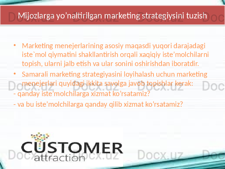 Mijozlarga yo’naltirilgan marketing strategiysini tuzish
•
Marketing menejerlarining asosiy maqasdi yuqori darajadagi 
iste`mol qiymatini shakllantirish orqali xaqiqiy iste’molchilarni 
topish, ularni jalb etish va ular sonini oshirishdan iboratdir. 
•
Samarali marketing strategiyasini loyihalash uchun marketing 
menejerlari quyidagi ikkita savolga javob topishlar kerak: 
- qanday iste’molchilarga xizmat ko’rsatamiz?
- va bu iste’molchilarga qanday qilib xizmat ko’rsatamiz?  