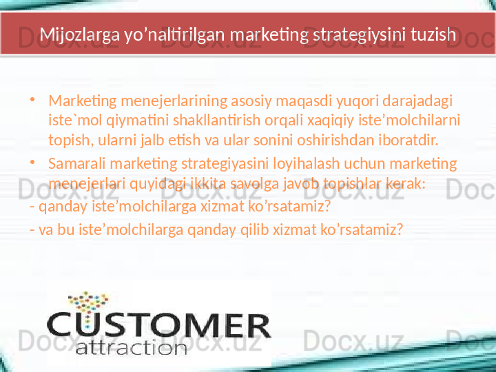 Mijozlarga yo’naltirilgan marketing strategiysini tuzish
•
Marketing menejerlarining asosiy maqasdi yuqori darajadagi 
iste`mol qiymatini shakllantirish orqali xaqiqiy iste’molchilarni 
topish, ularni jalb etish va ular sonini oshirishdan iboratdir. 
•
Samarali marketing strategiyasini loyihalash uchun marketing 
menejerlari quyidagi ikkita savolga javob topishlar kerak: 
- qanday iste’molchilarga xizmat ko’rsatamiz?
- va bu iste’molchilarga qanday qilib xizmat ko’rsatamiz?