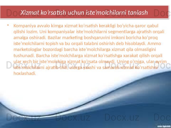 Xizmat ko’rsatish uchun iste’molchilarni tanlash
•
Kompaniya avvalo kimga xizmat ko’rsatish kerakligi bo’yicha qaror qabul 
qilishi lozim. Uni kompaniyalar iste’molchilarni segmentlarga ajratish orqali 
amalga oshiradi. Bazilar marketing boshqaruvini imkoni boricha ko’proq 
iste’molchilarni topish va bu orqali talabni oshirish deb hisoblaydi. Ammo 
marketologlar bozordagi barcha iste’molchilarga xizmat qila olmasligini 
tushunadi. Barcha iste’molchilarga xizmat ko’rsatishga xarakat qilish orqali 
ular xech bir iste’molchiga xizmat ko’rsata olmaydi. Uning o’rniga, ular ayrim 
iste’molchilarni ajratib olib, ularga yaxshi va samarali xizmat ko’rsatishni 
hoxlashadi.   