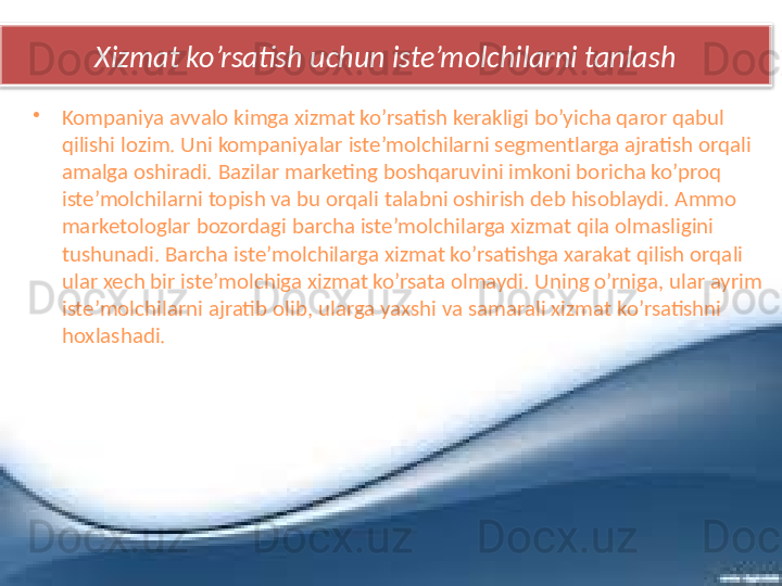 Xizmat ko’rsatish uchun iste’molchilarni tanlash
•
Kompaniya avvalo kimga xizmat ko’rsatish kerakligi bo’yicha qaror qabul 
qilishi lozim. Uni kompaniyalar iste’molchilarni segmentlarga ajratish orqali 
amalga oshiradi. Bazilar marketing boshqaruvini imkoni boricha ko’proq 
iste’molchilarni topish va bu orqali talabni oshirish deb hisoblaydi. Ammo 
marketologlar bozordagi barcha iste’molchilarga xizmat qila olmasligini 
tushunadi. Barcha iste’molchilarga xizmat ko’rsatishga xarakat qilish orqali 
ular xech bir iste’molchiga xizmat ko’rsata olmaydi. Uning o’rniga, ular ayrim 
iste’molchilarni ajratib olib, ularga yaxshi va samarali xizmat ko’rsatishni 
hoxlashadi.