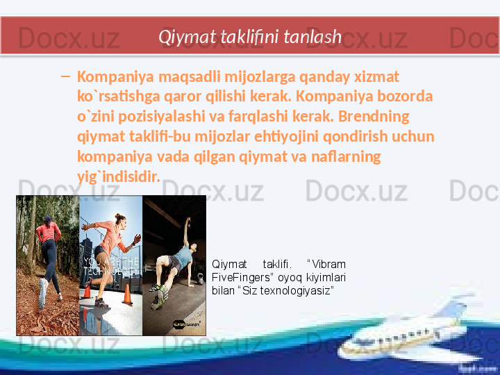 Qiymat taklifini tanlash
–
Kompaniya maqsadli mijozlarga qanday xizmat 
ko`rsatishga qaror qilishi kerak. Kompaniya bozorda 
o`zini pozisiyalashi va farqlashi kerak. Brendning 
qiymat taklifi-bu mijozlar ehtiyojini qondirish uchun 
kompaniya vada qilgan qiymat va naflarning 
yig`indisidir.
Qiymat  taklifi.  “Vibram 
FiveFingers”  oyoq  kiyimlari 
bilan “Siz texnologiyasiz”  