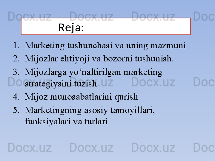             Reja:
1. Marketing tushunchasi va uning mazmuni
2. Mijozlar ehtiyoji va bozorni tushunish.
3. Mijozlarga yo’naltirilgan marketing 
strategiysini tuzish
4. Mijoz munosabatlarini qurish
5. Marketingning asosiy tamoyillari, 
funksiyalari va turlari 