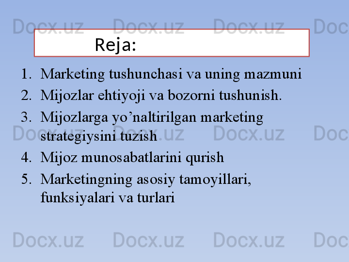 Reja:
1. Marketing tushunchasi va uning mazmuni
2. Mijozlar ehtiyoji va bozorni tushunish.
3. Mijozlarga yo’naltirilgan marketing 
strategiysini tuzish
4. Mijoz munosabatlarini qurish
5. Marketingning asosiy tamoyillari, 
funksiyalari va turlari