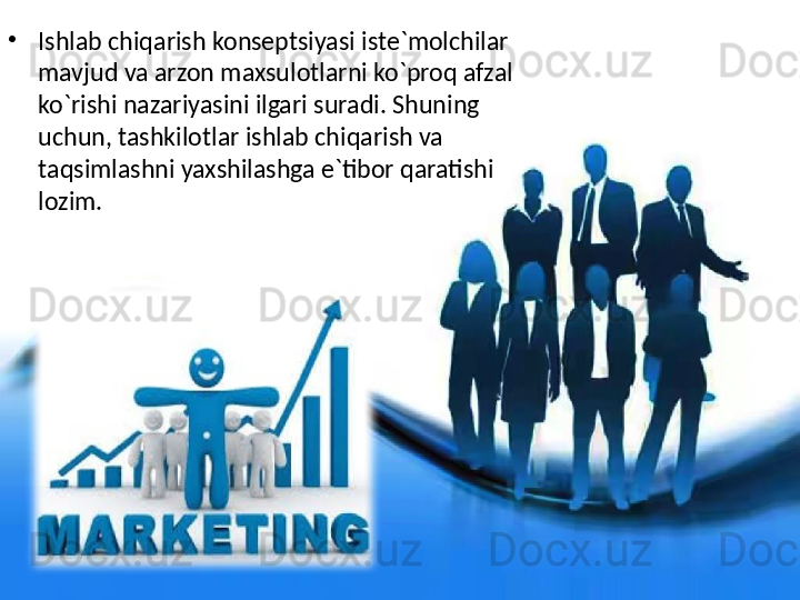 •
Ishlab chiqarish konseptsiyasi iste`molchilar 
mavjud va arzon maxsulotlarni ko`proq afzal 
ko`rishi nazariyasini ilgari suradi. Shuning 
uchun, tashkilotlar ishlab chiqarish va 
taqsimlashni yaxshilashga e`tibor qaratishi 
lozim. 