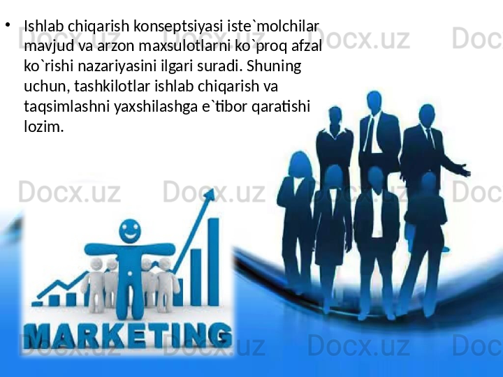 •
Ishlab chiqarish konseptsiyasi iste`molchilar 
mavjud va arzon maxsulotlarni ko`proq afzal 
ko`rishi nazariyasini ilgari suradi. Shuning 
uchun, tashkilotlar ishlab chiqarish va 
taqsimlashni yaxshilashga e`tibor qaratishi 
lozim.