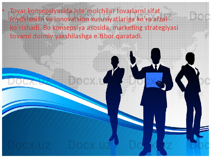 •
Tovar konsepsiyasida iste`molchilar tovarlarni sifat, 
foydalanish va innovatsion xususiyatlariga ko`ra afzal 
ko`rishadi. Bu konsepsiya asosida, marketing strategiyasi 
tovarni doimiy yaxshilashga e`tibor qaratadi. 