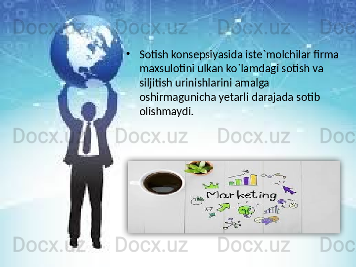 •
Sotish konsepsiyasida iste`molchilar firma 
maxsulotini ulkan ko`lamdagi sotish va 
siljitish urinishlarini amalga 
oshirmagunicha yetarli darajada sotib 
olishmaydi.