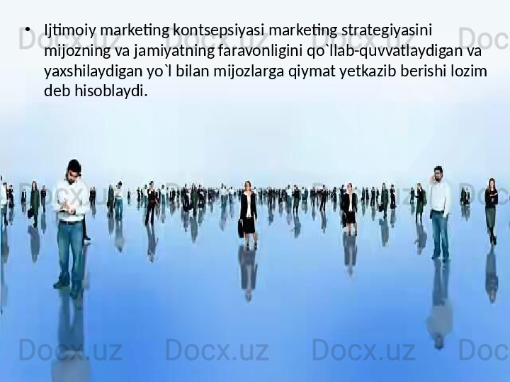 •
Ijtimoiy marketing kontsepsiyasi marketing strategiyasini 
mijozning va jamiyatning faravonligini qo`llab-quvvatlaydigan va 
yaxshilaydigan yo`l bilan mijozlarga qiymat yetkazib berishi lozim 
deb hisoblaydi. 