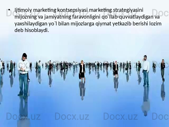 •
Ijtimoiy marketing kontsepsiyasi marketing strategiyasini 
mijozning va jamiyatning faravonligini qo`llab-quvvatlaydigan va 
yaxshilaydigan yo`l bilan mijozlarga qiymat yetkazib berishi lozim 
deb hisoblaydi.