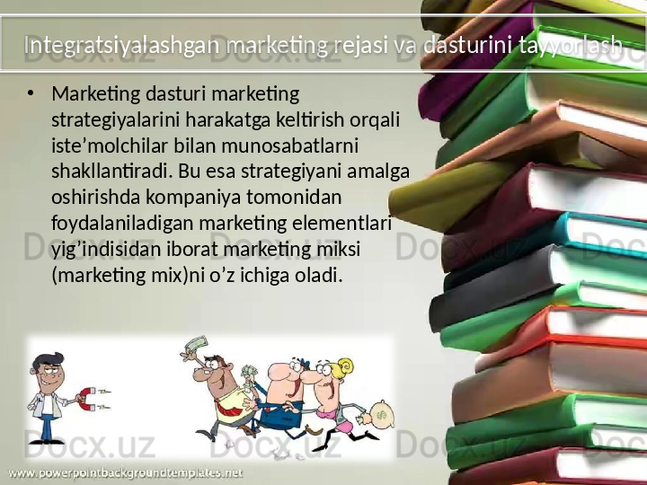 Integratsiyalashgan marketing rejasi va dasturini tayyorlash
•
Marketing dasturi marketing 
strategiyalarini harakatga keltirish orqali 
iste’molchilar bilan munosabatlarni 
shakllantiradi. Bu esa strategiyani amalga 
oshirishda kompaniya tomonidan 
foydalaniladigan marketing elementlari 
yig’indisidan iborat marketing miksi 
(marketing mix)ni o’z ichiga oladi.  