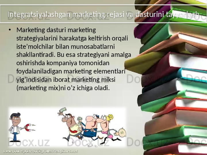 Integratsiyalashgan marketing rejasi va dasturini tayyorlash
•
Marketing dasturi marketing 
strategiyalarini harakatga keltirish orqali 
iste’molchilar bilan munosabatlarni 
shakllantiradi. Bu esa strategiyani amalga 
oshirishda kompaniya tomonidan 
foydalaniladigan marketing elementlari 
yig’indisidan iborat marketing miksi 
(marketing mix)ni o’z ichiga oladi.