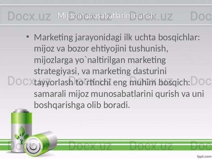 Mijoz munosabatlarini qurish
•
Marketing jarayonidagi ilk uchta bosqichlar: 
mijoz va bozor ehtiyojini tushunish, 
mijozlarga yo`naltirilgan marketing 
strategiyasi, va marketing dasturini 
tayyorlash to`rtinchi eng muhim bosqich: 
samarali mijoz munosabatlarini qurish va uni 
boshqarishga olib boradi.   