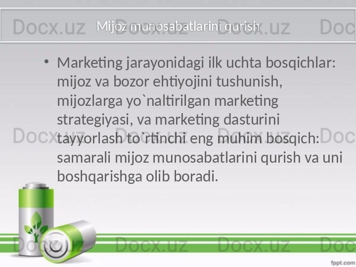 Mijoz munosabatlarini qurish
•
Marketing jarayonidagi ilk uchta bosqichlar: 
mijoz va bozor ehtiyojini tushunish, 
mijozlarga yo`naltirilgan marketing 
strategiyasi, va marketing dasturini 
tayyorlash to`rtinchi eng muhim bosqich: 
samarali mijoz munosabatlarini qurish va uni 
boshqarishga olib boradi.