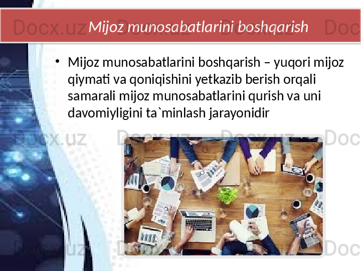 Mijoz munosabatlarini boshqarish
•
Mijoz munosabatlarini boshqarish – yuqori mijoz 
qiymati va qoniqishini yetkazib berish orqali 
samarali mijoz munosabatlarini qurish va uni 
davomiyligini ta`minlash jarayonidir