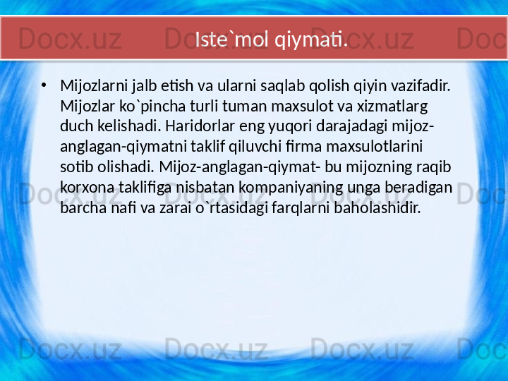         Iste`mol qiymati.
•
Mijozlarni jalb etish va ularni saqlab qolish qiyin vazifadir. 
Mijozlar ko`pincha turli tuman maxsulot va xizmatlarg 
duch kelishadi. Haridorlar eng yuqori darajadagi mijoz-
anglagan-qiymatni taklif qiluvchi firma maxsulotlarini 
sotib olishadi. Mijoz-anglagan-qiymat- bu mijozning raqib 
korxona taklifiga nisbatan kompaniyaning unga beradigan 
barcha nafi va zarai o`rtasidagi farqlarni baholashidir.  