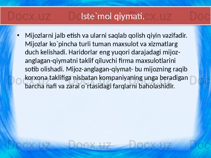 Iste`mol qiymati.
•
Mijozlarni jalb etish va ularni saqlab qolish qiyin vazifadir. 
Mijozlar ko`pincha turli tuman maxsulot va xizmatlarg 
duch kelishadi. Haridorlar eng yuqori darajadagi mijoz-
anglagan-qiymatni taklif qiluvchi firma maxsulotlarini 
sotib olishadi. Mijoz-anglagan-qiymat- bu mijozning raqib 
korxona taklifiga nisbatan kompaniyaning unga beradigan 
barcha nafi va zarai o`rtasidagi farqlarni baholashidir.