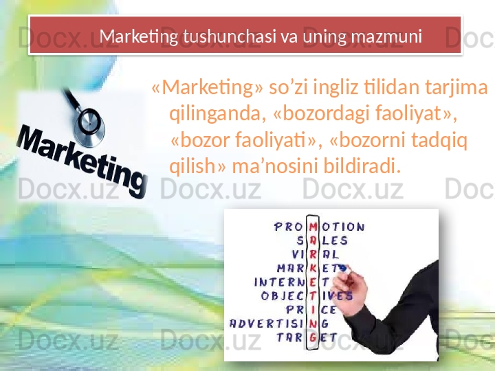         Marketing tushunchasi va uning mazmuni
«Marketing» so’zi ingliz tilidan tarjima 
qilinganda, «bozordagi faoliyat», 
«bozor faoliyati», «bozorni tadqiq 
qilish» ma’nosini bildiradi.   