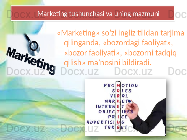 Marketing tushunchasi va uning mazmuni
«Marketing» so’zi ingliz tilidan tarjima 
qilinganda, «bozordagi faoliyat», 
«bozor faoliyati», «bozorni tadqiq 
qilish» ma’nosini bildiradi.