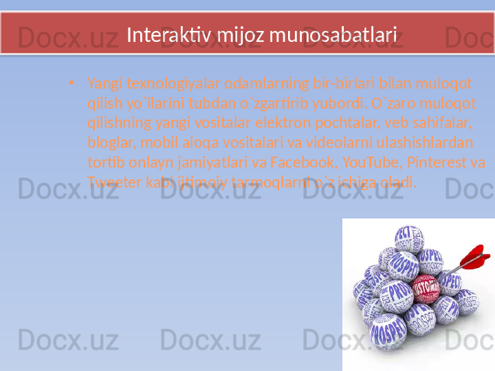        Interaktiv mijoz munosabatlari
•
Yangi texnologiyalar odamlarning bir-birlari bilan muloqot 
qilish yo`llarini tubdan o`zgartirib yubordi. O`zaro muloqot 
qilishning yangi vositalar elektron pochtalar, veb sahifalar, 
bloglar, mobil aloqa vositalari va videolarni ulashishlardan 
tortib onlayn jamiyatlari va Facebook, YouTube, Pinterest va 
Tweeter kabi ijtimoiy tarmoqlarni o`z ichiga oladi.   