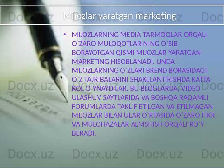         Mijozlar yaratgan marketing
•
MIJOZLARNING MEDIA TARMOQLAR ORQALI 
O`ZARO MULOQOTLARINING O`SIB 
BORAYOTGAN QISMI MIJOZLAR YARATGAN 
MARKETING HISOBLANADI. UNDA 
MIJOZLARNING O`ZLARI BREND BORASIDAGI 
O`Z TAJRIBALARINI SHAKLLANTIRISHDA KATTA 
ROL O`YNAYDILAR. BU BLOGLARDA, VIDEO 
ULASHUV SAYTLARIDA VA BOSHQA RAQAMLI 
FORUMLARDA TAKLIF ETILGAN VA ETILMAGAN 
MIJOZLAR BILAN ULAR O`RTASIDA O`ZARO FIKR 
VA MULOHAZALAR ALMSHISH ORQALI RO`Y 
BERADI.  