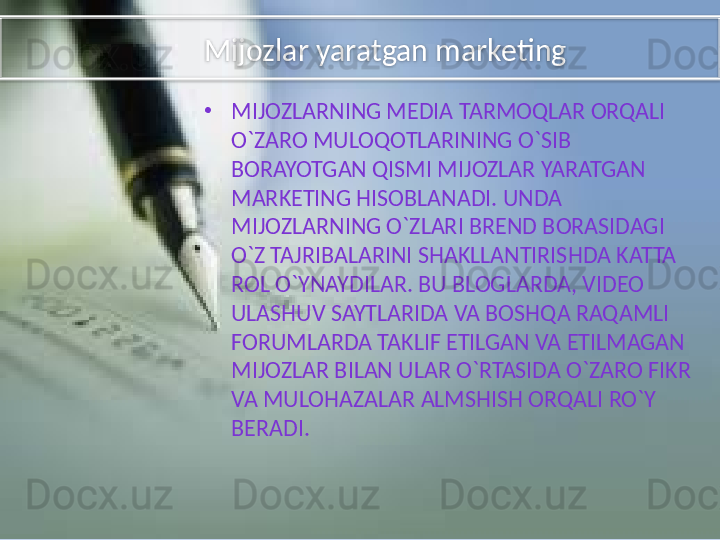 Mijozlar yaratgan marketing
•
MIJOZLARNING MEDIA TARMOQLAR ORQALI 
O`ZARO MULOQOTLARINING O`SIB 
BORAYOTGAN QISMI MIJOZLAR YARATGAN 
MARKETING HISOBLANADI. UNDA 
MIJOZLARNING O`ZLARI BREND BORASIDAGI 
O`Z TAJRIBALARINI SHAKLLANTIRISHDA KATTA 
ROL O`YNAYDILAR. BU BLOGLARDA, VIDEO 
ULASHUV SAYTLARIDA VA BOSHQA RAQAMLI 
FORUMLARDA TAKLIF ETILGAN VA ETILMAGAN 
MIJOZLAR BILAN ULAR O`RTASIDA O`ZARO FIKR 
VA MULOHAZALAR ALMSHISH ORQALI RO`Y 
BERADI.