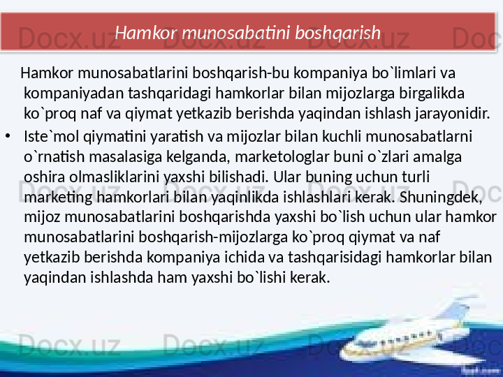 Hamkor munosabatini boshqarish
     Hamkor munosabatlarini boshqarish-bu kompaniya bo`limlari va 
kompaniyadan tashqaridagi hamkorlar bilan mijozlarga birgalikda 
ko`proq naf va qiymat yetkazib berishda yaqindan ishlash jarayonidir.
•
Iste`mol qiymatini yaratish va mijozlar bilan kuchli munosabatlarni 
o`rnatish masalasiga kelganda, marketologlar buni o`zlari amalga 
oshira olmasliklarini yaxshi bilishadi. Ular buning uchun turli 
marketing hamkorlari bilan yaqinlikda ishlashlari kerak. Shuningdek, 
mijoz munosabatlarini boshqarishda yaxshi bo`lish uchun ular hamkor 
munosabatlarini boshqarish-mijozlarga ko`proq qiymat va naf 
yetkazib berishda kompaniya ichida va tashqarisidagi hamkorlar bilan 
yaqindan ishlashda ham yaxshi bo`lishi kerak.  