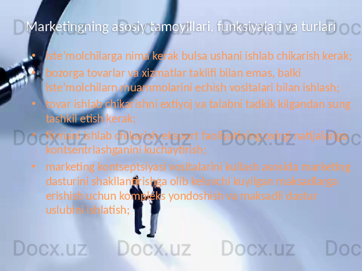 Marketingning asosiy tamoyillari, funksiyalari va turlari
•
iste’molchilarga nima kerak bulsa ushani ishlab chikarish kerak;
•
bozorga tovarlar va xizmatlar taklifi bilan emas, balki 
iste’molchilarn muammolarini echish vositalari bilan ishlash;
•
tovar ishlab chikarishni extiyoj va talabni tadkik kilgandan sung 
tashkil etish kerak;
•
firmani ishlab chikarish-eksport faoliyatining oxirgi natijalariga 
kontsentrlashganini kuchaytirish;
•
marketing kontseptsiyasi vositalarini kullash asosida marketing 
dasturini shakllantirishga olib keluvchi kuyilgan maksadlarga 
erishish uchun kompleks yondoshish va maksadli dastur 
uslubini ishlatish;  