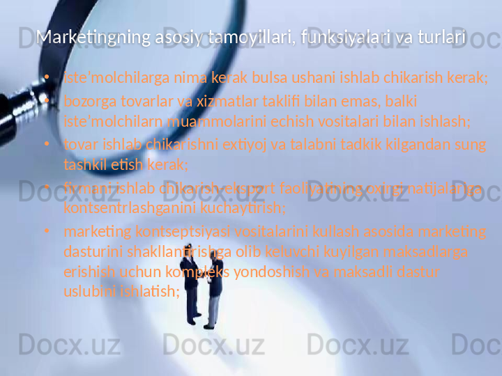 Marketingning asosiy tamoyillari, funksiyalari va turlari
•
iste’molchilarga nima kerak bulsa ushani ishlab chikarish kerak;
•
bozorga tovarlar va xizmatlar taklifi bilan emas, balki 
iste’molchilarn muammolarini echish vositalari bilan ishlash;
•
tovar ishlab chikarishni extiyoj va talabni tadkik kilgandan sung 
tashkil etish kerak;
•
firmani ishlab chikarish-eksport faoliyatining oxirgi natijalariga 
kontsentrlashganini kuchaytirish;
•
marketing kontseptsiyasi vositalarini kullash asosida marketing 
dasturini shakllantirishga olib keluvchi kuyilgan maksadlarga 
erishish uchun kompleks yondoshish va maksadli dastur 
uslubini ishlatish;