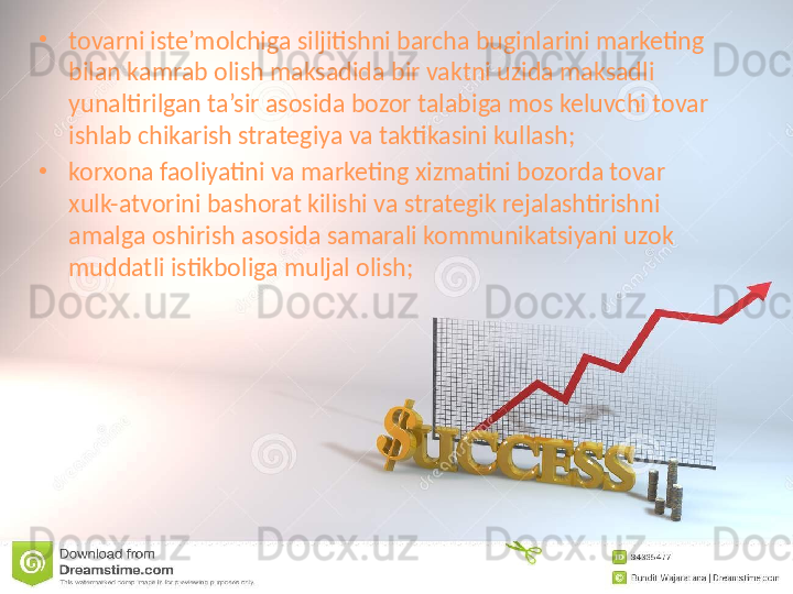 •
tovarni iste’molchiga siljitishni barcha buginlarini marketing 
bilan kamrab olish maksadida bir vaktni uzida maksadli 
yunaltirilgan ta’sir asosida bozor talabiga mos keluvchi tovar 
ishlab chikarish strategiya va taktikasini kullash;
•
korxona faoliyatini va marketing xizmatini bozorda tovar 
xulk-atvorini bashorat kilishi va strategik rejalashtirishni 
amalga oshirish asosida samarali kommunikatsiyani uzok 
muddatli istikboliga muljal olish; 