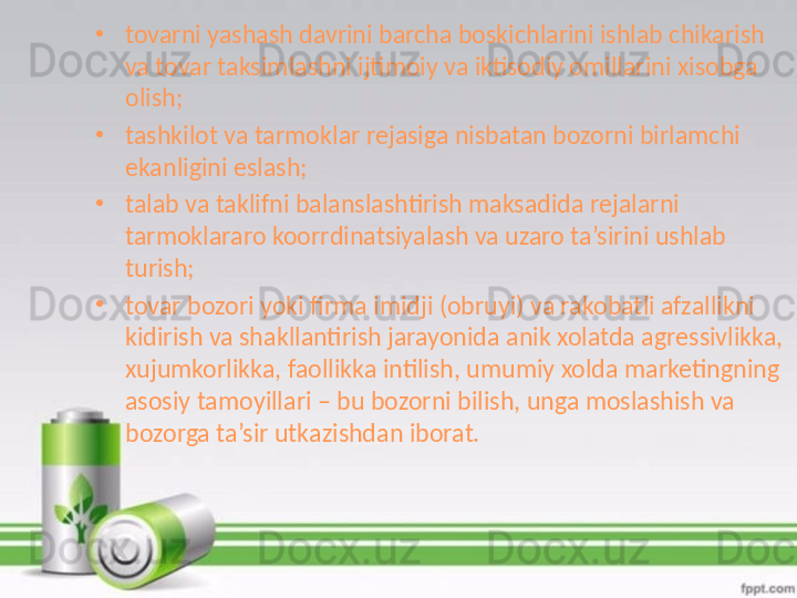 •
tovarni yashash davrini barcha boskichlarini ishlab chikarish 
va tovar taksimlashni ijtimoiy va iktisodiy omillarini xisobga 
olish;
•
tashkilot va tarmoklar rejasiga nisbatan bozorni birlamchi 
ekanligini eslash;
•
talab va taklifni balanslashtirish maksadida rejalarni 
tarmoklararo koorrdinatsiyalash va uzaro ta’sirini ushlab 
turish;
•
tovar bozori yoki firma imidji (obruyi) va rakobatli afzallikni 
kidirish va shakllantirish jarayonida anik xolatda agressivlikka, 
xujumkorlikka, faollikka intilish, umumiy xolda marketingning 
asosiy tamoyillari – bu bozorni bilish, unga moslashish va 
bozorga ta’sir utkazishdan iborat. 