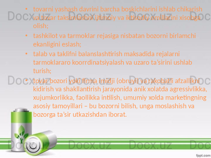 •
tovarni yashash davrini barcha boskichlarini ishlab chikarish 
va tovar taksimlashni ijtimoiy va iktisodiy omillarini xisobga 
olish;
•
tashkilot va tarmoklar rejasiga nisbatan bozorni birlamchi 
ekanligini eslash;
•
talab va taklifni balanslashtirish maksadida rejalarni 
tarmoklararo koorrdinatsiyalash va uzaro ta’sirini ushlab 
turish;
•
tovar bozori yoki firma imidji (obruyi) va rakobatli afzallikni 
kidirish va shakllantirish jarayonida anik xolatda agressivlikka, 
xujumkorlikka, faollikka intilish, umumiy xolda marketingning 
asosiy tamoyillari – bu bozorni bilish, unga moslashish va 
bozorga ta’sir utkazishdan iborat.