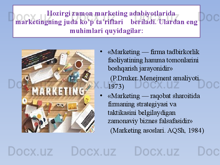       Hozirgi zamon marketing adabiyotlarida 
marketingning juda ko’p ta’riflari    beriladi. Ulardan eng 
muhimlari quyidagilar:
•
«Marketing — firma tadbirkorlik 
faoliyatining hamma tomonlarini 
boshqarish jarayonidir»
       (P.Druker. Menejment amaliyoti. 
1973)
•
«Marketing — raqobat sharoitida 
firmaning strategiyasi va 
taktikasini belgilaydigan 
zamonaviy biznes falsafasidir»
       (Marketing asoslari. AQSh, 1984) 