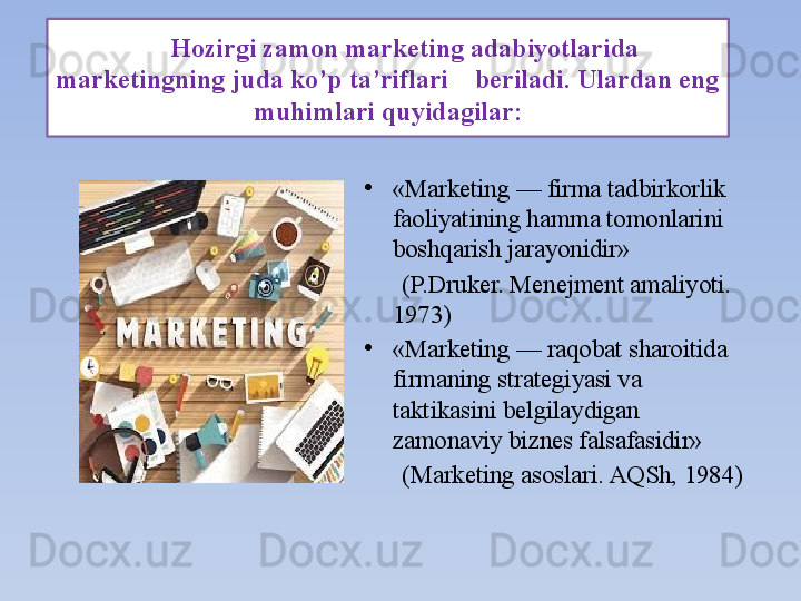 Hozirgi zamon marketing adabiyotlarida 
marketingning juda ko’p ta’riflari    beriladi. Ulardan eng 
muhimlari quyidagilar:
•
«Marketing — firma tadbirkorlik 
faoliyatining hamma tomonlarini 
boshqarish jarayonidir»
       (P.Druker. Menejment amaliyoti. 
1973)
•
«Marketing — raqobat sharoitida 
firmaning strategiyasi va 
taktikasini belgilaydigan 
zamonaviy biznes falsafasidir»
       (Marketing asoslari. AQSh, 1984)